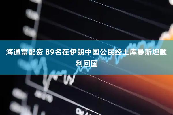 海通富配资 89名在伊朗中国公民经土库曼斯坦顺利回国