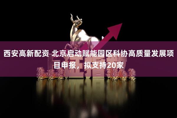 西安高新配资 北京启动赋能园区科协高质量发展项目申报，拟支持20家