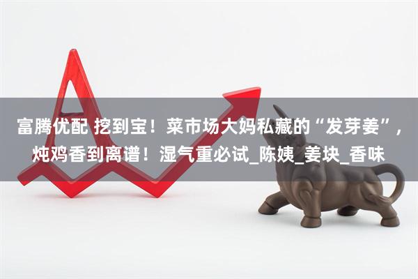富腾优配 挖到宝！菜市场大妈私藏的“发芽姜”，炖鸡香到离谱！湿气重必试_陈姨_姜块_香味