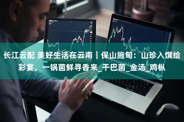 长江云配 美好生活在云南｜保山施甸：山珍入馔绘彩宴，一锅菌鲜寻香来_干巴菌_金汤_鸡枞
