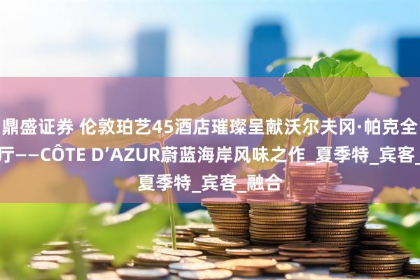 鼎盛证券 伦敦珀艺45酒店璀璨呈献沃尔夫冈·帕克全新餐厅——CÔTE D’AZUR蔚蓝海岸风味之作_夏季特_宾客_融合