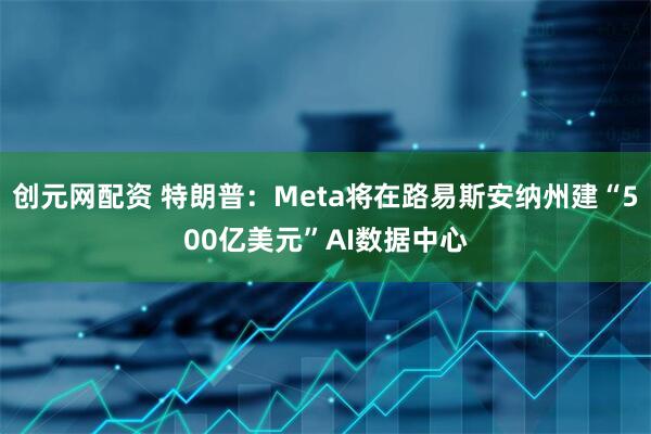 创元网配资 特朗普：Meta将在路易斯安纳州建“500亿美元”AI数据中心