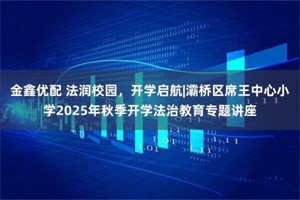 金鑫优配 法润校园，开学启航|灞桥区席王中心小学2025年秋季开学法治教育专题讲座