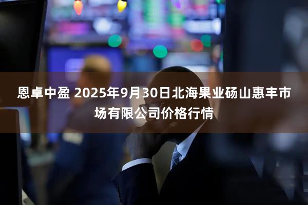 恩卓中盈 2025年9月30日北海果业砀山惠丰市场有限公司价格行情
